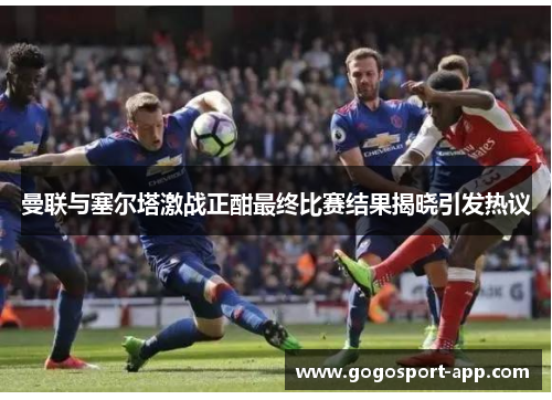 曼联与塞尔塔激战正酣最终比赛结果揭晓引发热议
